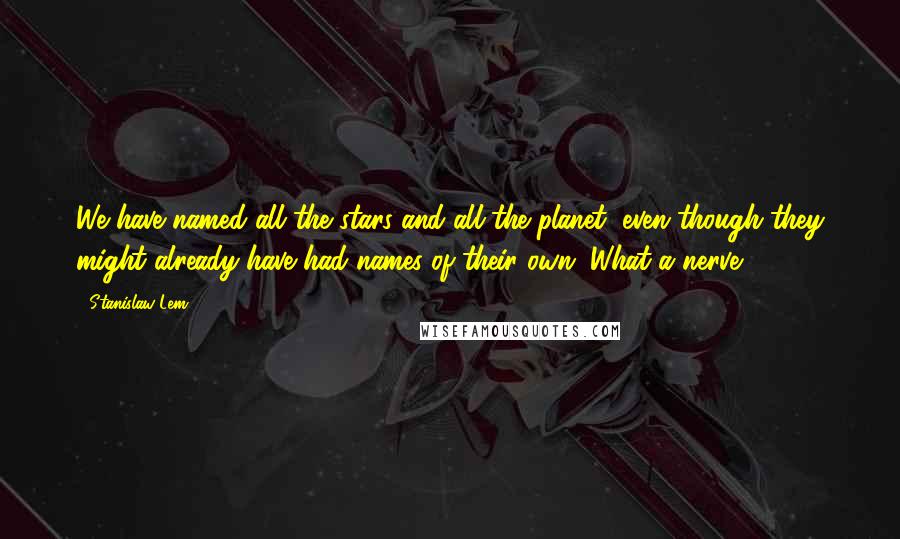 Stanislaw Lem Quotes: We have named all the stars and all the planet, even though they might already have had names of their own. What a nerve!
