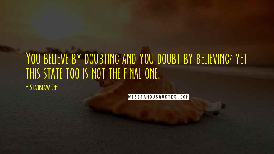 Stanislaw Lem Quotes: You believe by doubting and you doubt by believing; yet this state too is not the final one.