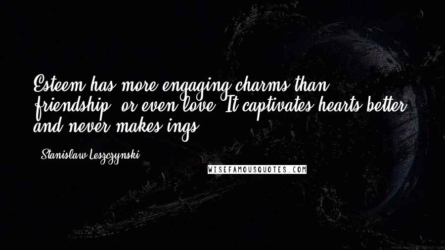 Stanislaw Leszczynski Quotes: Esteem has more engaging charms than friendship, or even love. It captivates hearts better, and never makes ings.