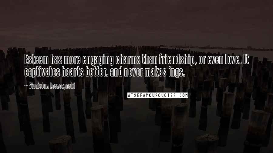 Stanislaw Leszczynski Quotes: Esteem has more engaging charms than friendship, or even love. It captivates hearts better, and never makes ings.