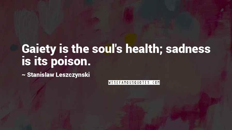 Stanislaw Leszczynski Quotes: Gaiety is the soul's health; sadness is its poison.