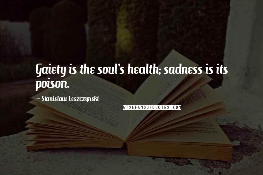 Stanislaw Leszczynski Quotes: Gaiety is the soul's health; sadness is its poison.