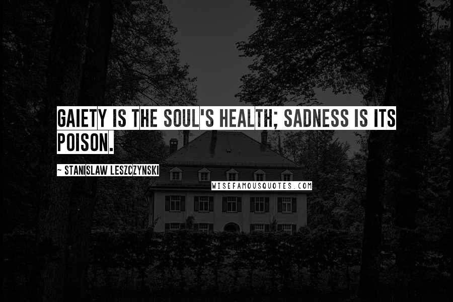 Stanislaw Leszczynski Quotes: Gaiety is the soul's health; sadness is its poison.