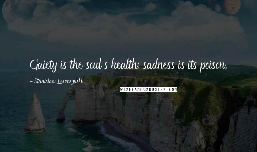 Stanislaw Leszczynski Quotes: Gaiety is the soul's health; sadness is its poison.