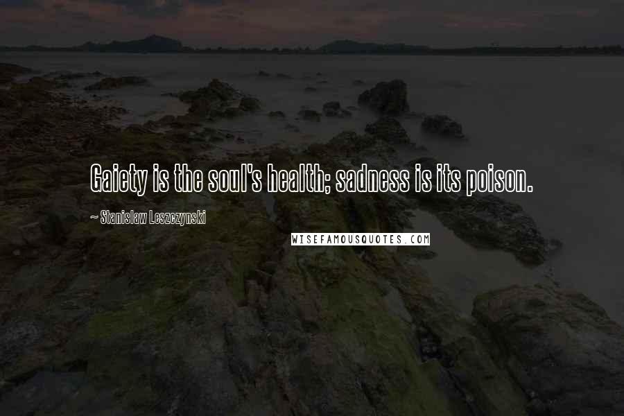 Stanislaw Leszczynski Quotes: Gaiety is the soul's health; sadness is its poison.