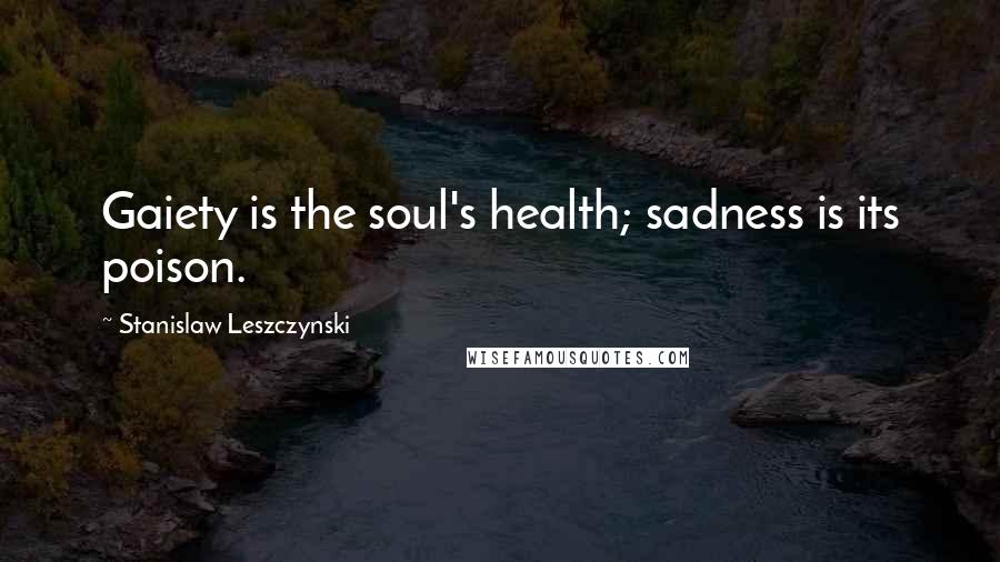 Stanislaw Leszczynski Quotes: Gaiety is the soul's health; sadness is its poison.