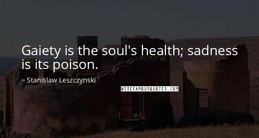 Stanislaw Leszczynski Quotes: Gaiety is the soul's health; sadness is its poison.