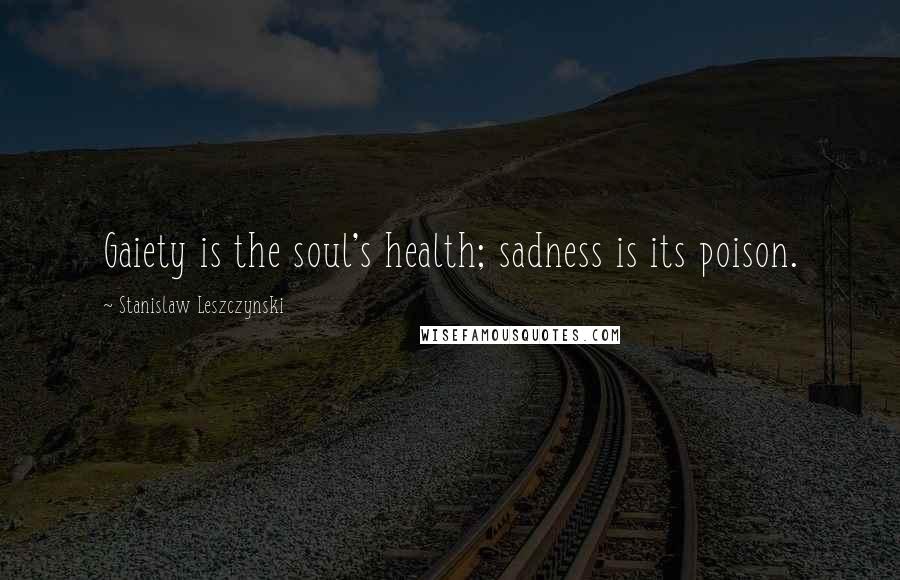 Stanislaw Leszczynski Quotes: Gaiety is the soul's health; sadness is its poison.