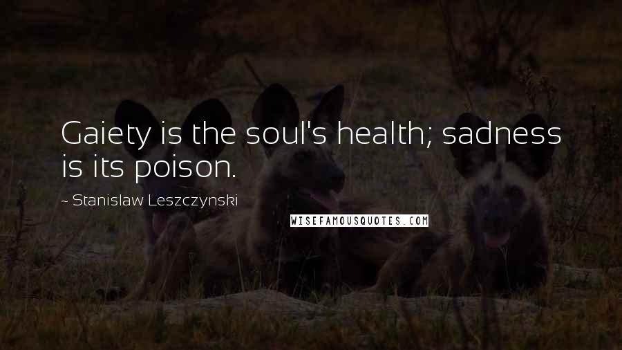 Stanislaw Leszczynski Quotes: Gaiety is the soul's health; sadness is its poison.