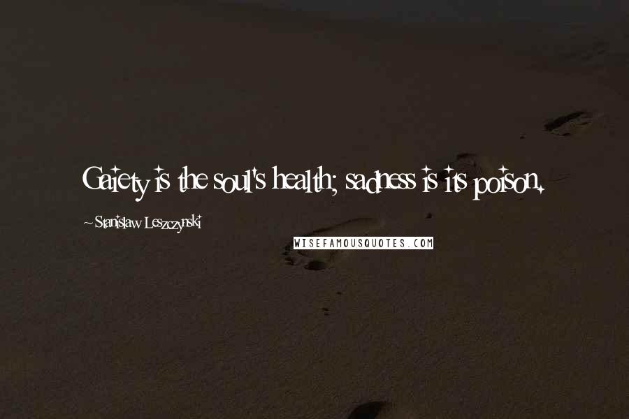 Stanislaw Leszczynski Quotes: Gaiety is the soul's health; sadness is its poison.