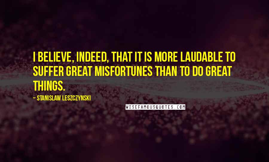 Stanislaw Leszczynski Quotes: I believe, indeed, that it is more laudable to suffer great misfortunes than to do great things.