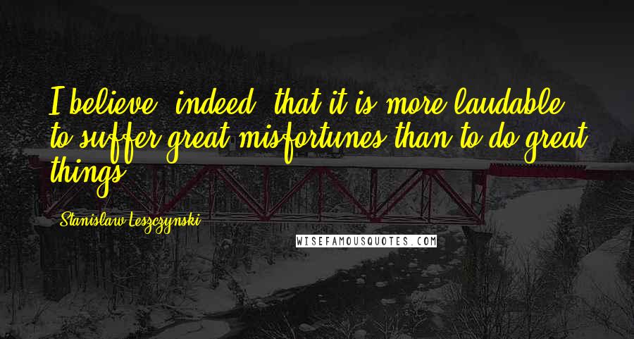 Stanislaw Leszczynski Quotes: I believe, indeed, that it is more laudable to suffer great misfortunes than to do great things.