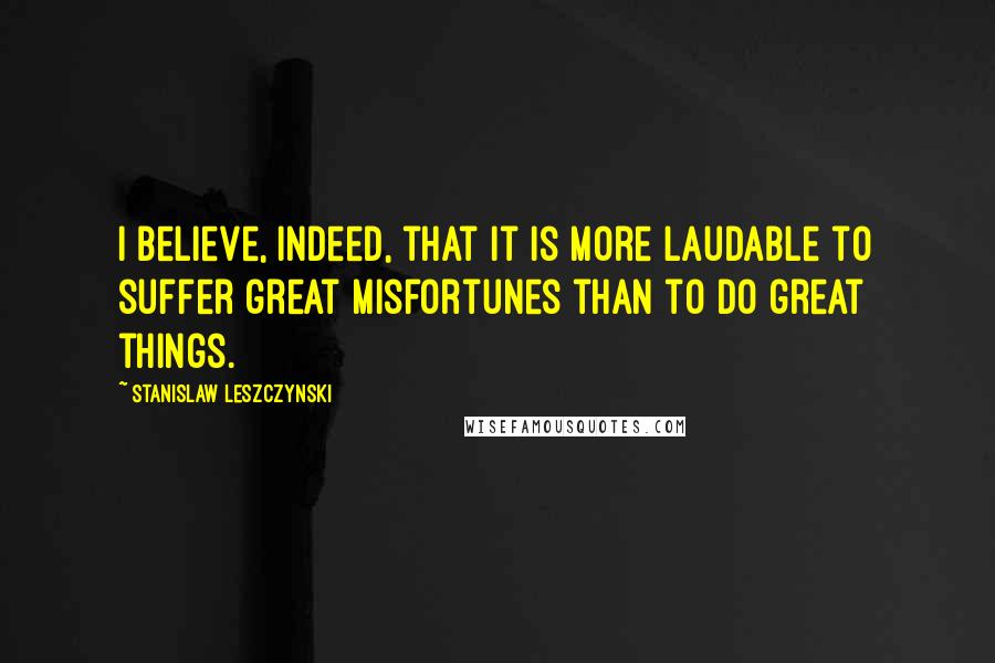 Stanislaw Leszczynski Quotes: I believe, indeed, that it is more laudable to suffer great misfortunes than to do great things.