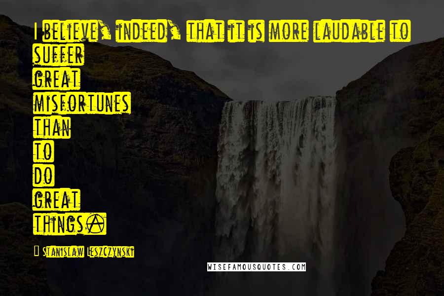 Stanislaw Leszczynski Quotes: I believe, indeed, that it is more laudable to suffer great misfortunes than to do great things.