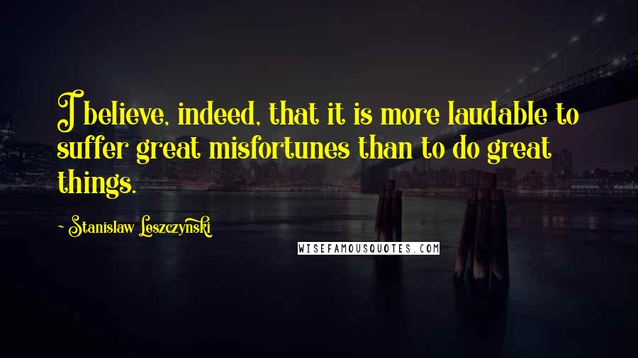 Stanislaw Leszczynski Quotes: I believe, indeed, that it is more laudable to suffer great misfortunes than to do great things.