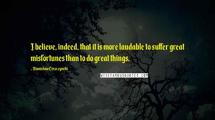 Stanislaw Leszczynski Quotes: I believe, indeed, that it is more laudable to suffer great misfortunes than to do great things.