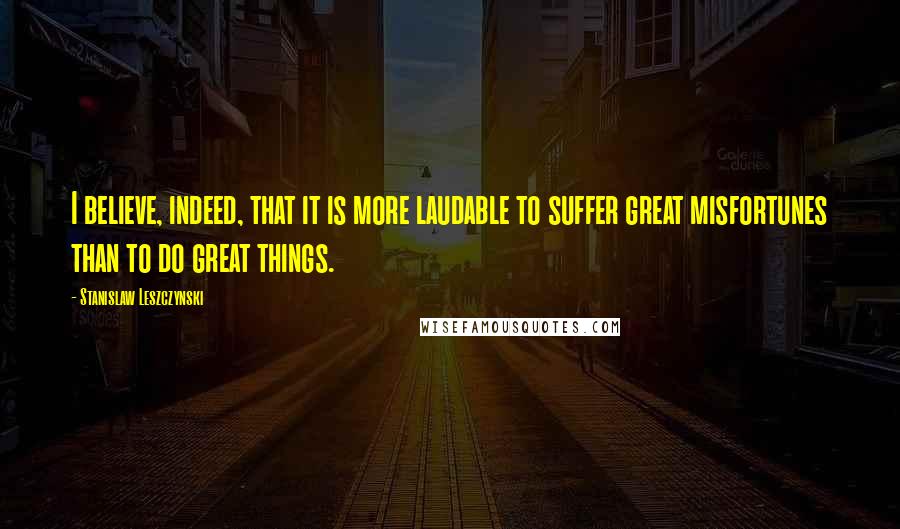 Stanislaw Leszczynski Quotes: I believe, indeed, that it is more laudable to suffer great misfortunes than to do great things.