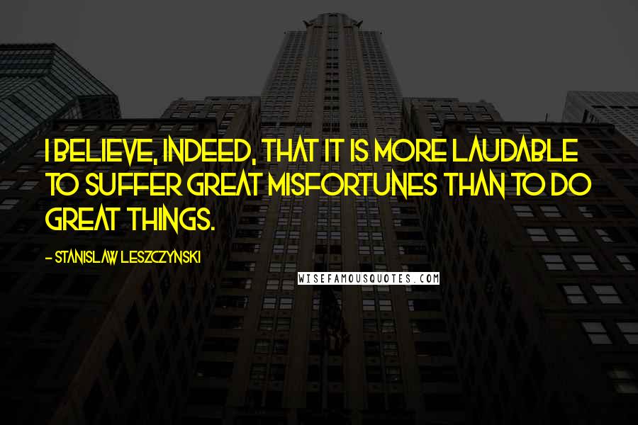 Stanislaw Leszczynski Quotes: I believe, indeed, that it is more laudable to suffer great misfortunes than to do great things.