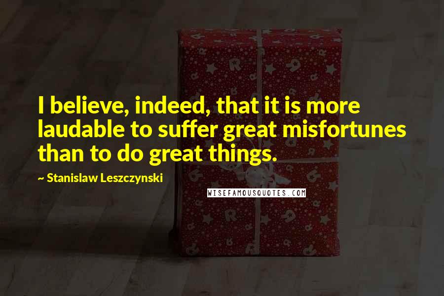 Stanislaw Leszczynski Quotes: I believe, indeed, that it is more laudable to suffer great misfortunes than to do great things.