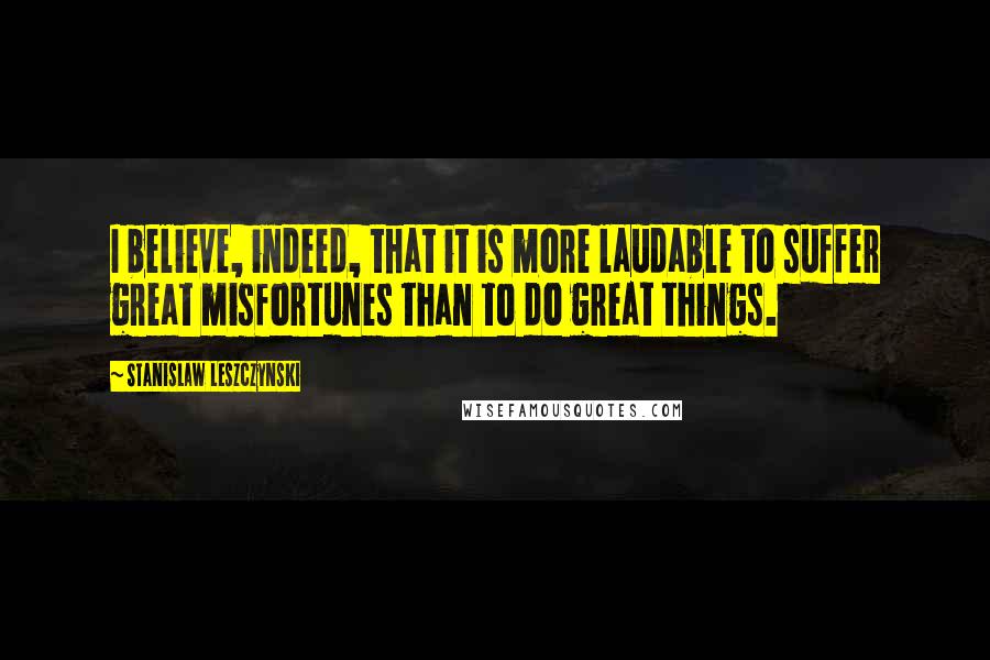 Stanislaw Leszczynski Quotes: I believe, indeed, that it is more laudable to suffer great misfortunes than to do great things.