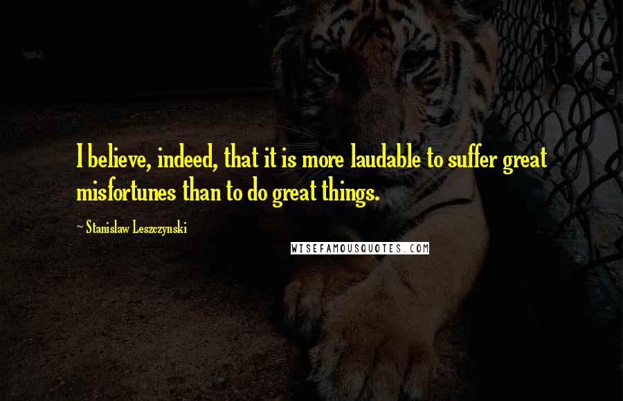 Stanislaw Leszczynski Quotes: I believe, indeed, that it is more laudable to suffer great misfortunes than to do great things.