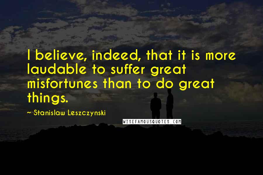 Stanislaw Leszczynski Quotes: I believe, indeed, that it is more laudable to suffer great misfortunes than to do great things.