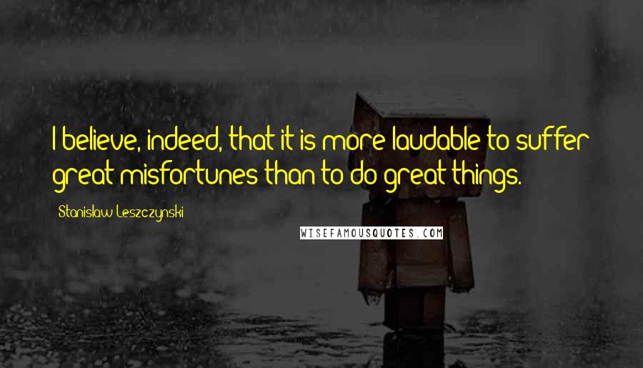 Stanislaw Leszczynski Quotes: I believe, indeed, that it is more laudable to suffer great misfortunes than to do great things.