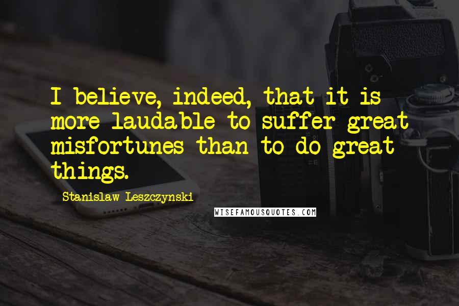 Stanislaw Leszczynski Quotes: I believe, indeed, that it is more laudable to suffer great misfortunes than to do great things.