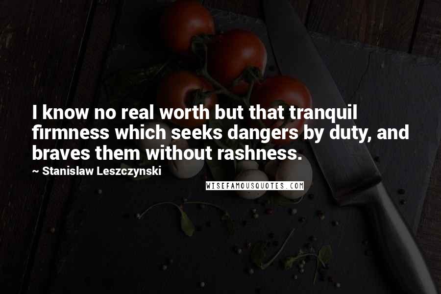 Stanislaw Leszczynski Quotes: I know no real worth but that tranquil firmness which seeks dangers by duty, and braves them without rashness.