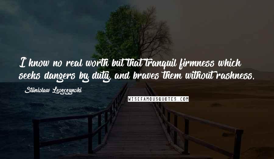 Stanislaw Leszczynski Quotes: I know no real worth but that tranquil firmness which seeks dangers by duty, and braves them without rashness.