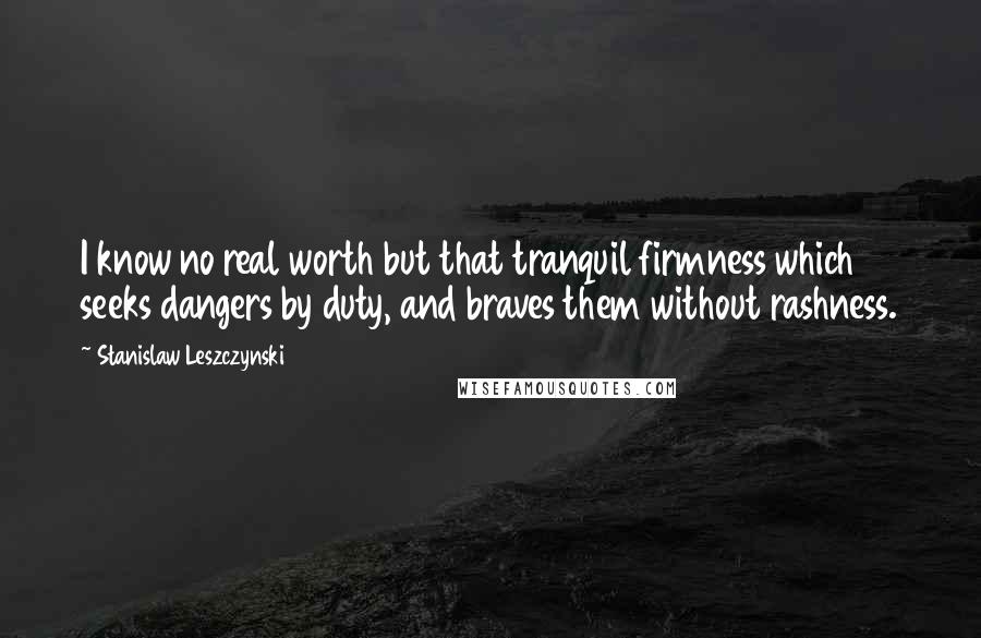 Stanislaw Leszczynski Quotes: I know no real worth but that tranquil firmness which seeks dangers by duty, and braves them without rashness.