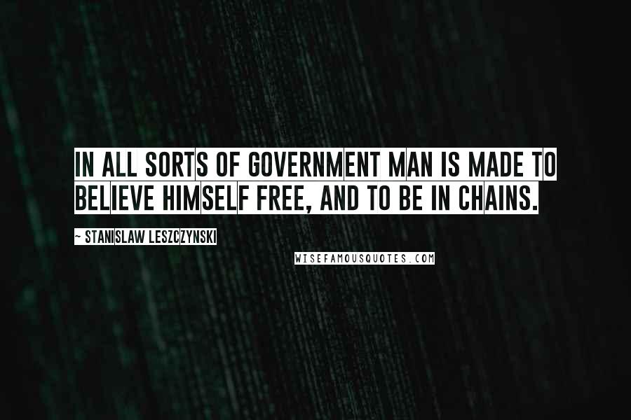 Stanislaw Leszczynski Quotes: In all sorts of government man is made to believe himself free, and to be in chains.