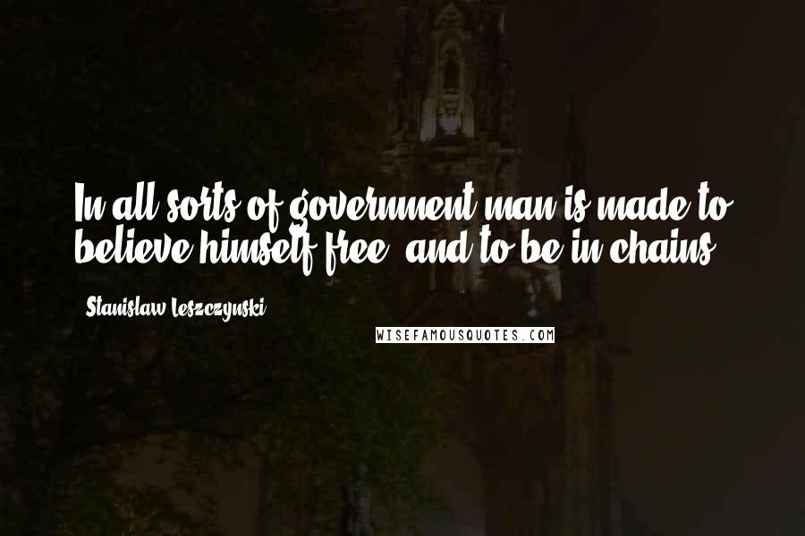 Stanislaw Leszczynski Quotes: In all sorts of government man is made to believe himself free, and to be in chains.