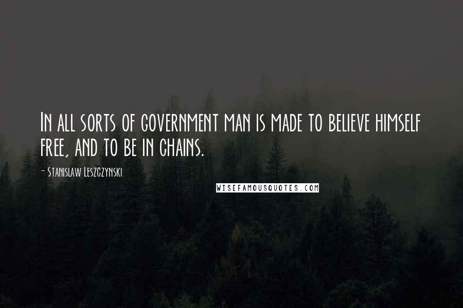Stanislaw Leszczynski Quotes: In all sorts of government man is made to believe himself free, and to be in chains.