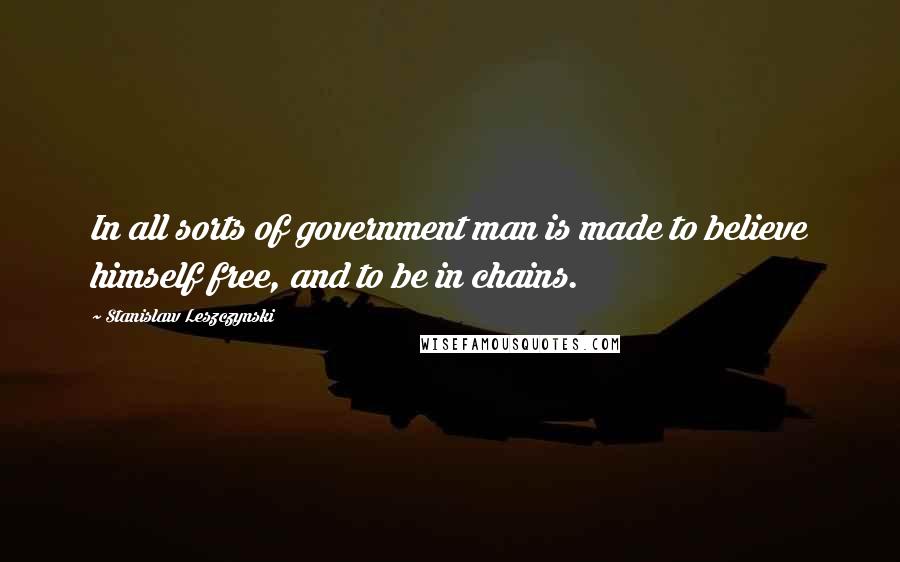 Stanislaw Leszczynski Quotes: In all sorts of government man is made to believe himself free, and to be in chains.