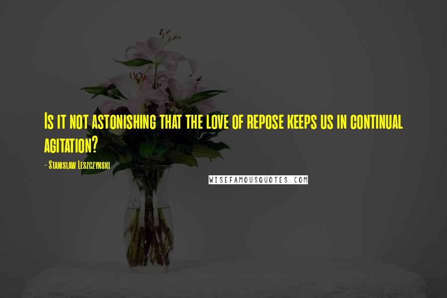 Stanislaw Leszczynski Quotes: Is it not astonishing that the love of repose keeps us in continual agitation?