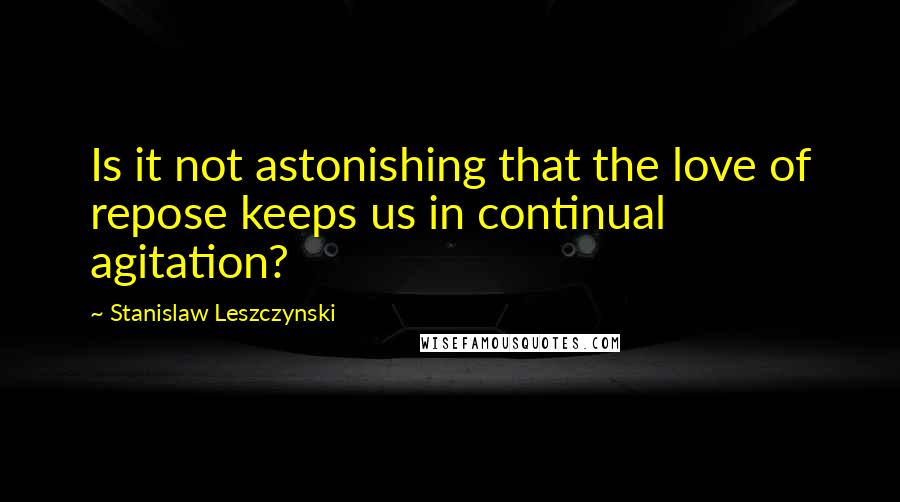 Stanislaw Leszczynski Quotes: Is it not astonishing that the love of repose keeps us in continual agitation?