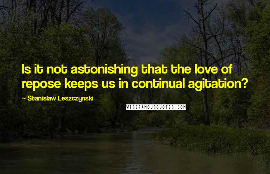 Stanislaw Leszczynski Quotes: Is it not astonishing that the love of repose keeps us in continual agitation?