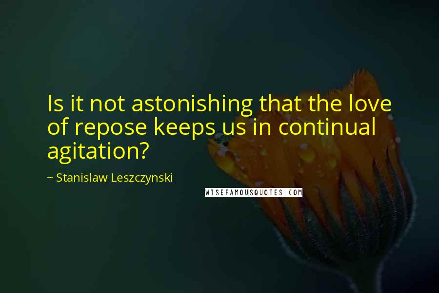 Stanislaw Leszczynski Quotes: Is it not astonishing that the love of repose keeps us in continual agitation?