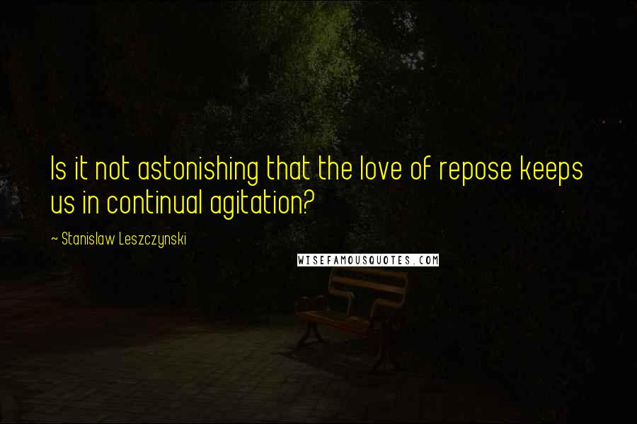 Stanislaw Leszczynski Quotes: Is it not astonishing that the love of repose keeps us in continual agitation?