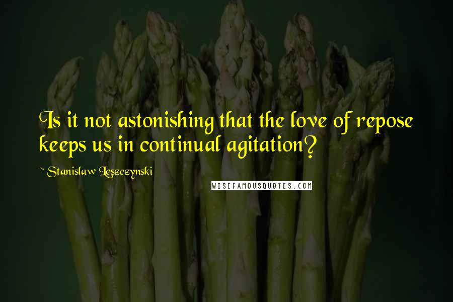 Stanislaw Leszczynski Quotes: Is it not astonishing that the love of repose keeps us in continual agitation?