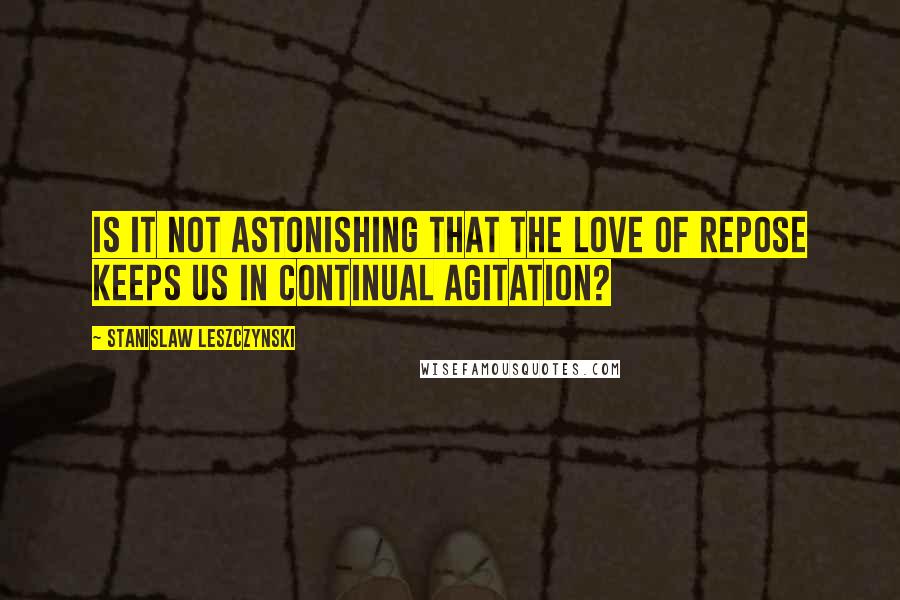 Stanislaw Leszczynski Quotes: Is it not astonishing that the love of repose keeps us in continual agitation?