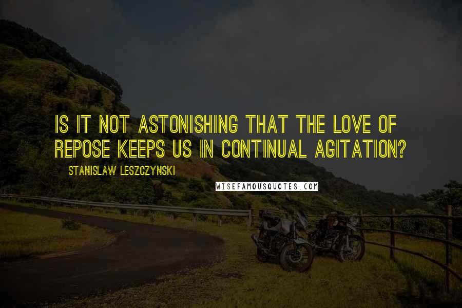 Stanislaw Leszczynski Quotes: Is it not astonishing that the love of repose keeps us in continual agitation?