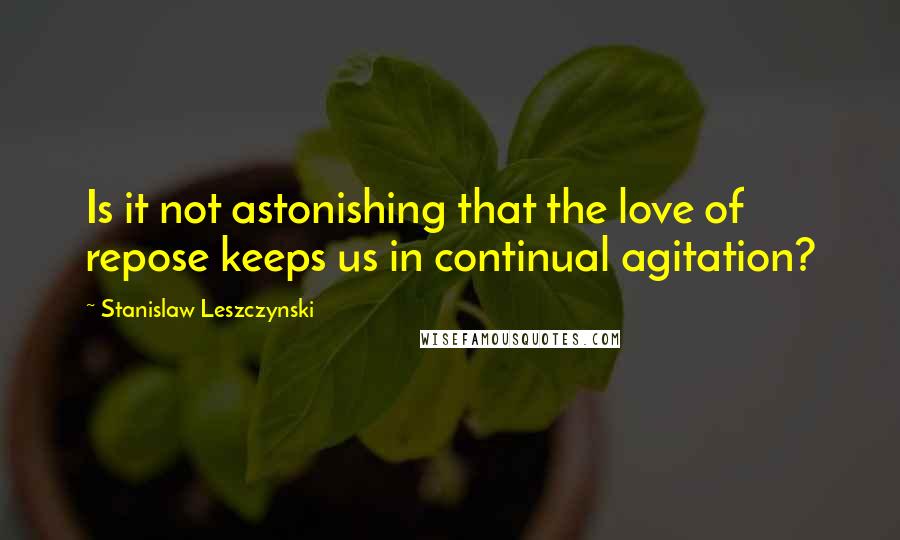 Stanislaw Leszczynski Quotes: Is it not astonishing that the love of repose keeps us in continual agitation?