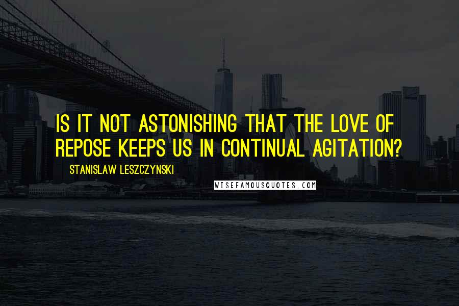 Stanislaw Leszczynski Quotes: Is it not astonishing that the love of repose keeps us in continual agitation?