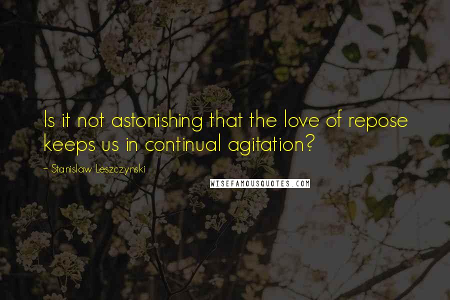 Stanislaw Leszczynski Quotes: Is it not astonishing that the love of repose keeps us in continual agitation?