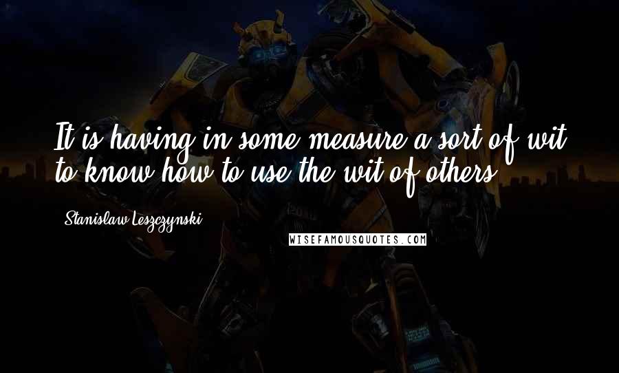 Stanislaw Leszczynski Quotes: It is having in some measure a sort of wit to know how to use the wit of others.