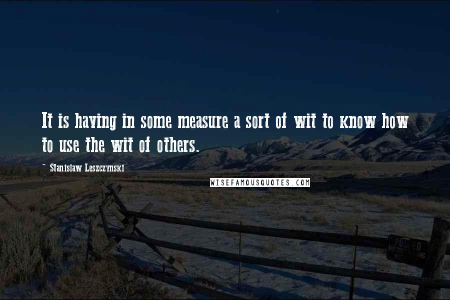 Stanislaw Leszczynski Quotes: It is having in some measure a sort of wit to know how to use the wit of others.