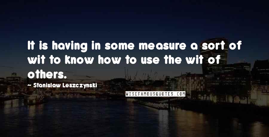 Stanislaw Leszczynski Quotes: It is having in some measure a sort of wit to know how to use the wit of others.