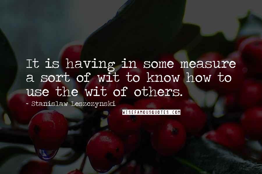Stanislaw Leszczynski Quotes: It is having in some measure a sort of wit to know how to use the wit of others.